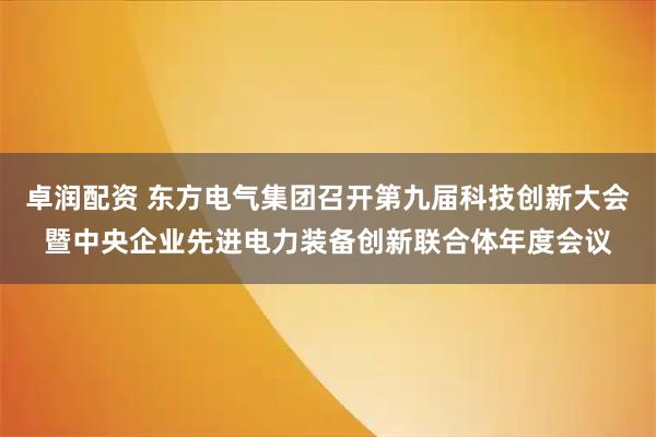 卓润配资 东方电气集团召开第九届科技创新大会暨中央企业先进电力装备创新联合体年度会议