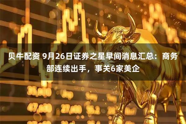 贝牛配资 9月26日证券之星早间消息汇总：商务部连续出手，事关6家美企