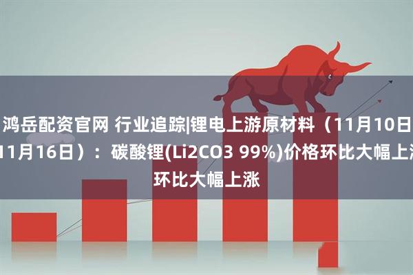 鸿岳配资官网 行业追踪|锂电上游原材料（11月10日-11月16日）：碳酸锂(Li2CO3 99%)价格环比大幅上涨