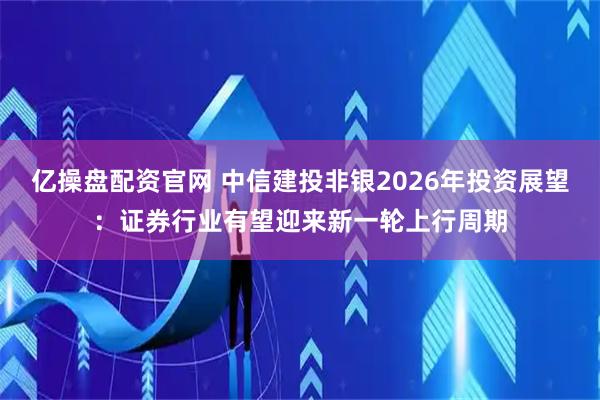 亿操盘配资官网 中信建投非银2026年投资展望：证券行业有望迎来新一轮上行周期