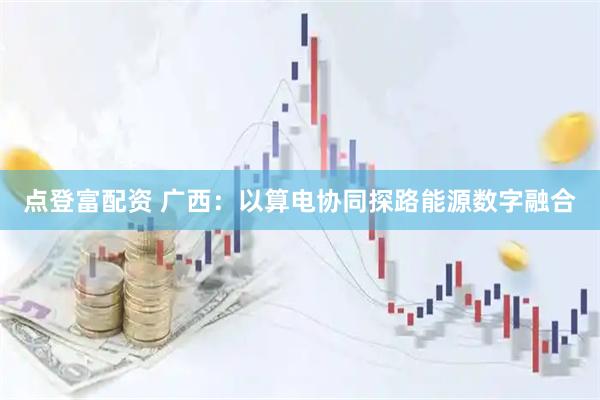 点登富配资 广西：以算电协同探路能源数字融合