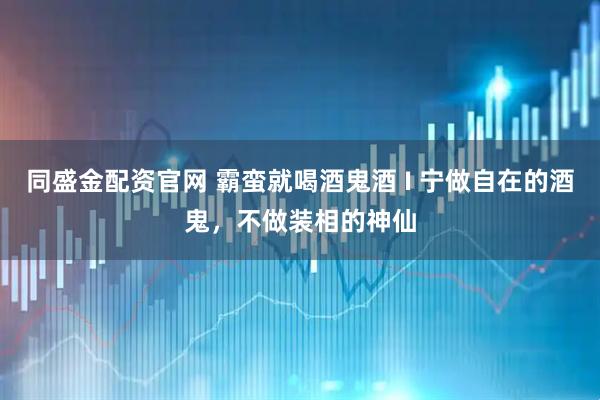 同盛金配资官网 霸蛮就喝酒鬼酒 I 宁做自在的酒鬼，不做装相的神仙