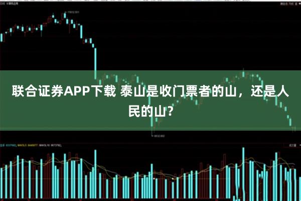联合证券APP下载 泰山是收门票者的山，还是人民的山？